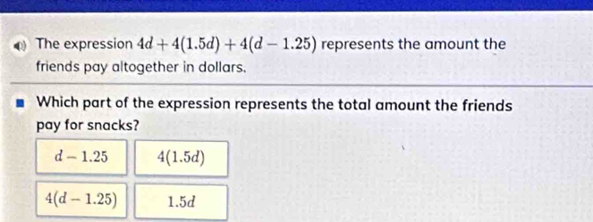 The expression 4d+4(1.5d)+4(d-1.25) represents the amount the
friends pay altogether in dollars.
Which part of the expression represents the total amount the friends
pay for snacks?
d-1.25 4(1.5d)
4(d-1.25) 1.5d