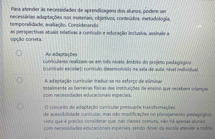 Para atender às necessidades de aprendizagens dos alunos, podem ser
necessárias adaptações nos materiais, objetivos, conteúdos, metodologia,
temporalidade, avaliação. Considerando
as perspectivas atuais relativas a currículo e educação inclusiva, assinale a
opção correta.
As adaptações
curriculares realizam-se em três níveis: âmbito do projeto pedagógico
(currículo escolar); currículo desenvolvido na sala de aula; nível individual.
A adaptação curricular traduz-se no esforço de eliminar
totalmente as barreiras físicas das instituições de ensino que recebem crianças
com necessidades educacionais especiais.
O conceito de adaptação curricular pressupõe transformações
de acessibilidade curricular, mas não modificações no planejamento pedagógico.
visto que é preciso considerar que, nas classes comuns, não ná apenas alunos
com necessidades educacionais especiais, sendo dever da escola atender a todos.