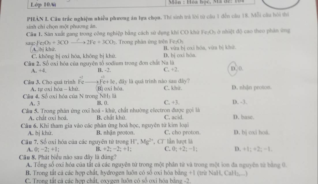 Lớp 10A  Môn : Hòa học, Mã đế: 104
PHẢN I. Câu trắc nghiệm nhiều phương án lựa chọn. Thí sinh trả lời từ câu 1 đến câu 18. Mỗi câu hỏi thí
sinh chỉ chọn một phương án.
Câu 1. Sản xuất gang trong công nghiệp bằng cách sử dụng khí CO khử Fe_2O_3 ở nhiệt độ cao theo phản ứng
saurFe_2O_3+3COto 2Fe+3CO_2. Trong phản ứng trên Fe_2O_3
A. bị khử. B. vừa bị oxi hóa, vừa bị khử.
C. không bị oxi hóa, không bị khử. D. bj oxi hóa.
Câu 2. Số oxi hóa của nguyên tố sodium trong đơn chất Na là
A. +4. B. -2. C. +2. D,0.
+2
Câu 3. Cho quá trình Fe Fe+le, đây là quá trình nào sau đây?
A. tự oxi hóa - khử. B. oxi hóa. C. khử. D. nhận proton.
Câu 4. Số oxi hóa của N trong NH₃ là
A. 3 B. 0. C. +3. D. -3.
Câu 5. Trong phản ứng oxi hoá - khử, chất nhường electron được gọi là
A. chất oxi hoá. B. chất khử. C. acid. D. base.
Câu 6. Khi tham gia vào các phản ứng hoá học, nguyên tử kim loại
A. bị khử. B. nhận proton. C. cho proton. D. bj oxi hoá.
Câu 7. Số oxi hóa của các nguyên tử trong H*, Mg^(2+) ',  C lần lượt là
A. 0; −2; +1; B. +2; −2; +1; C. 0; +2; -1; D. +1; +2; −1.
Câu 8. Phát biểu nào sau đây là đúng?
A. Tổng số oxi hóa của tất cả các nguyên tử trong một phân tử và trong một ion đa nguyên tử bằng 0.
B. Trong tất cả các hợp chất, hydrogen luôn có số oxi hóa bằng +1 (trừ NaH, CaH₂,...)
C. Trong tất cả các hợp chất, oxygen luôn có số oxi hóa bằng -2.