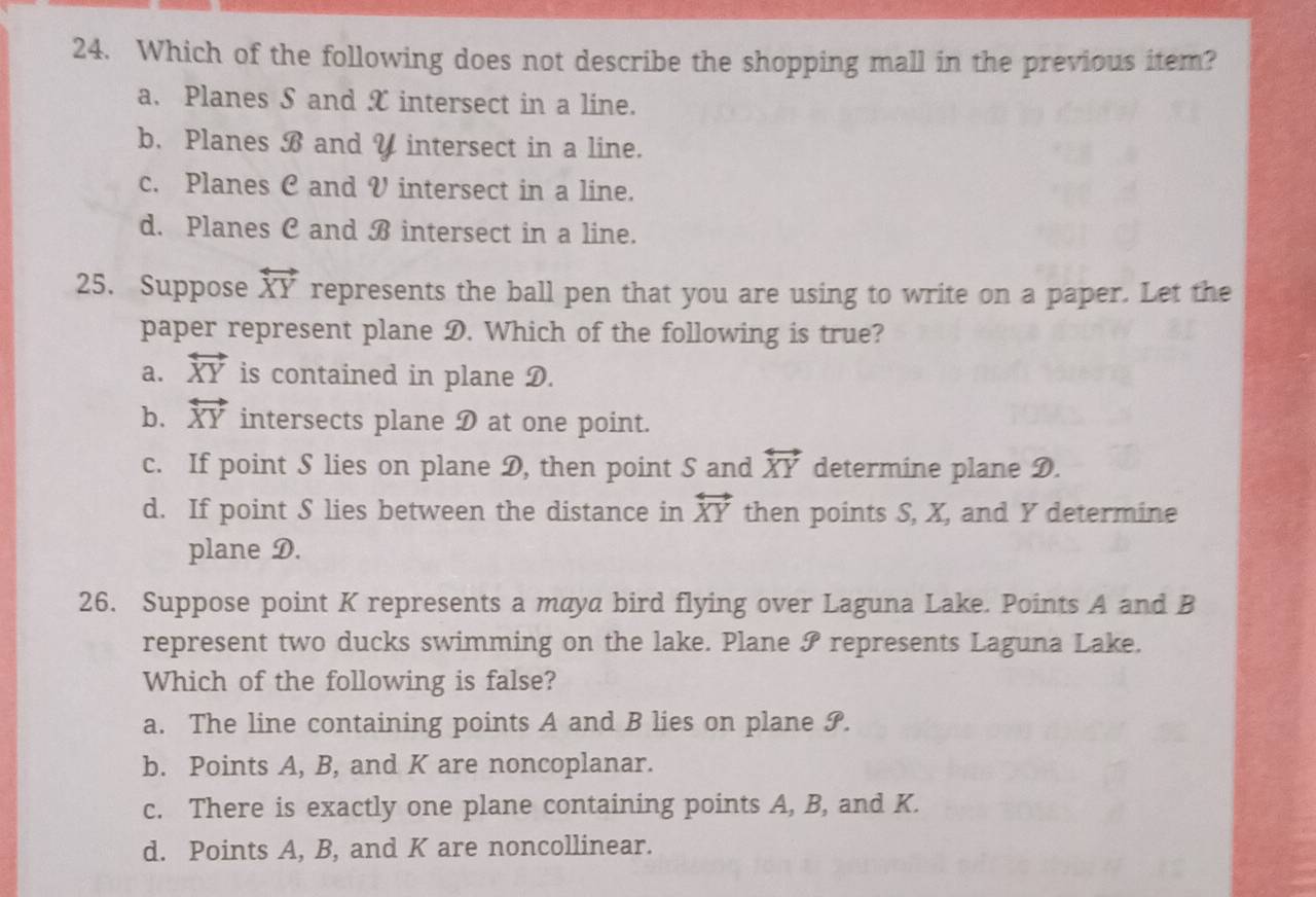 Which of the following does not describe the shopping mall in the previous item?
a. Planes S and X intersect in a line.
b. Planes B and V intersect in a line.
c. Planes C and V intersect in a line.
d. Planes C and B intersect in a line.
25. Suppose overleftrightarrow XY represents the ball pen that you are using to write on a paper. Let the
paper represent plane D. Which of the following is true?
a. overleftrightarrow XY is contained in plane D.
b. overleftrightarrow XY intersects plane D at one point.
c. If point S lies on plane D, then point S and overleftrightarrow XY determine plane D.
d. If point S lies between the distance in overleftrightarrow XY then points S, X, and Y determine
plane D.
26. Suppose point K represents a maya bird flying over Laguna Lake. Points A and B
represent two ducks swimming on the lake. Plane ? represents Laguna Lake.
Which of the following is false?
a. The line containing points A and B lies on plane S.
b. Points A, B, and K are noncoplanar.
c. There is exactly one plane containing points A, B, and K.
d. Points A, B, and K are noncollinear.