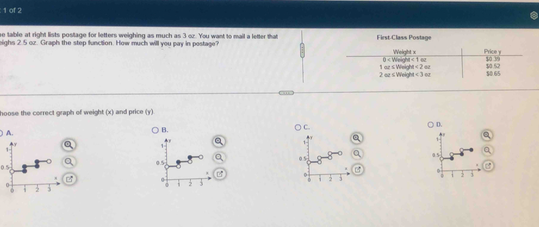 of 2
e table at right lists postage for letters weighing as much as 3 oz. You want to mail a letter that First-Class Postage
eighs 2.5 oz. Graph the step function. How much will you pay in postage?
hoose the correct graph of weight (x) and price (y).
C.
D.
A.
B.
Q
 
0.5 Q