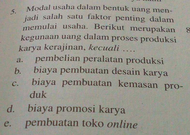 Modal usaha dalam bentuk uang men-
jadi salah satu faktor penting dalam 
memulai usaha. Berikut merupakan 8
kegunaan uang dalam proses produksi
karya kerajinan, kecuali …
a. pembelian peralatan produksi
b. biaya pembuatan desain karya
c. biaya pembuatan kemasan pro-
duk
d. biaya promosi karya
e. pembuatan toko online