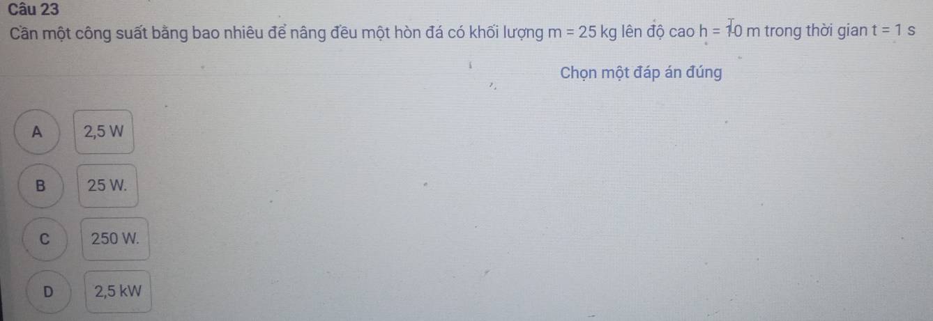 Cần một công suất bằng bao nhiêu để nâng đều một hòn đá có khối lượng m=25kg lên độ caoh=10m trong thời gian t=1s
Chọn một đáp án đúng
A 2,5 W
B 25 W.
C 250 W.
D 2,5 kW