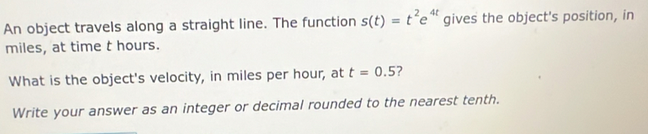 An object travels along a straight line. The function s(t)=t^2e^(4t) gives the object's position, in 
miles, at time t hours. 
What is the object's velocity, in miles per hour, at t=0.5 7 
Write your answer as an integer or decimal rounded to the nearest tenth.