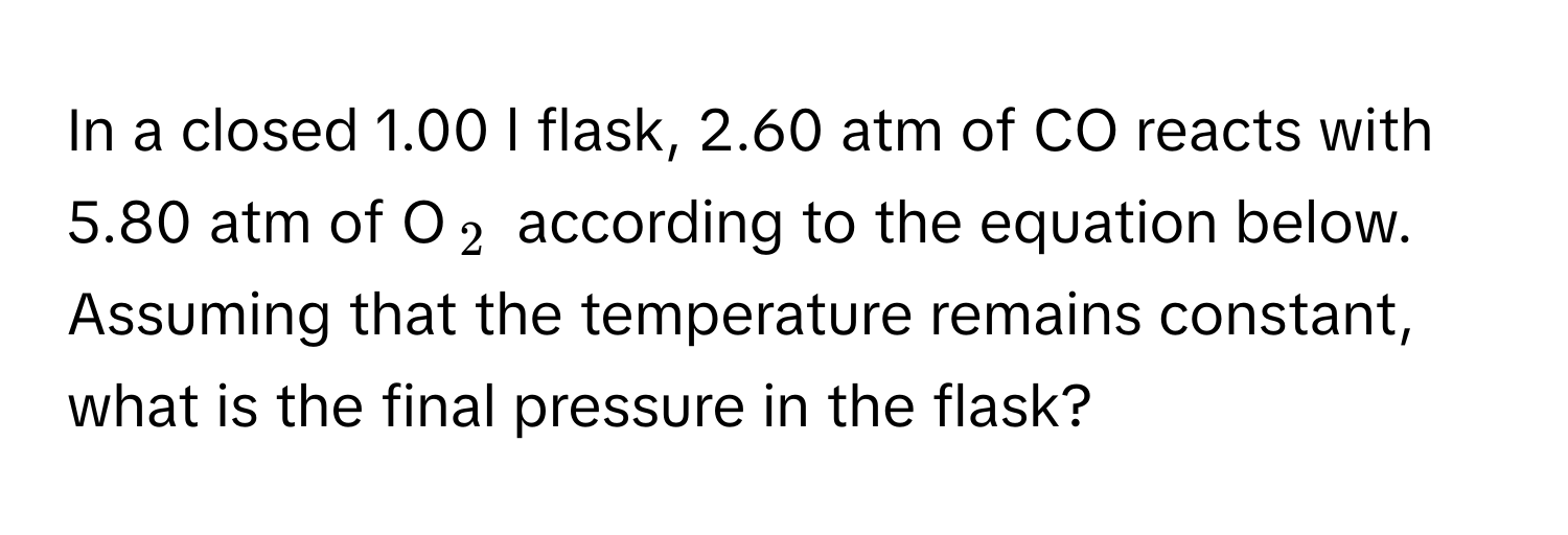 In a closed 1.00 l flask, 2.60 atm of CO reacts with 5.80 atm of O$_2$ according to the equation below. Assuming that the temperature remains constant, what is the final pressure in the flask?