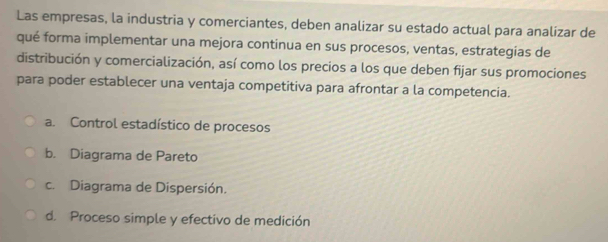 Las empresas, la industria y comerciantes, deben analizar su estado actual para analizar de
qué forma implementar una mejora continua en sus procesos, ventas, estrategías de
distribución y comercialización, así como los precios a los que deben fijar sus promociones
para poder establecer una ventaja competitiva para afrontar a la competencia.
a. Control estadístico de procesos
b. Diagrama de Pareto
c. Diagrama de Dispersión.
d. Proceso simple y efectivo de medición