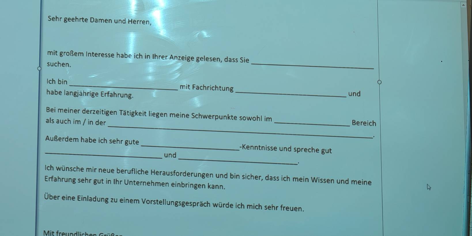 Sehr geehrte Damen und Herren, 
mit großem Interesse habe ich in Ihrer Anzeige gelesen, dass Sie 
suchen. 
_ 
lch bin _mit Fachrichtung 
habe langjährige Erfahrung. _und 
_ 
Bei meiner derzeitigen Tätigkeit liegen meine Schwerpunkte sowohl im 
als auch im / in der _Bereich 
. 
_ 
_ 
Außerdem habe ich sehr gute _-Kenntnisse und spreche gut 
und 
. 
Ich wünsche mir neue berufliche Herausforderungen und bin sicher, dass ich mein Wissen und meine 
Erfahrung sehr gut in Ihr Unternehmen einbringen kann. 
Über eine Einladung zu einem Vorstellungsgespräch würde ich mich sehr freuen. 
Mit freundlichen