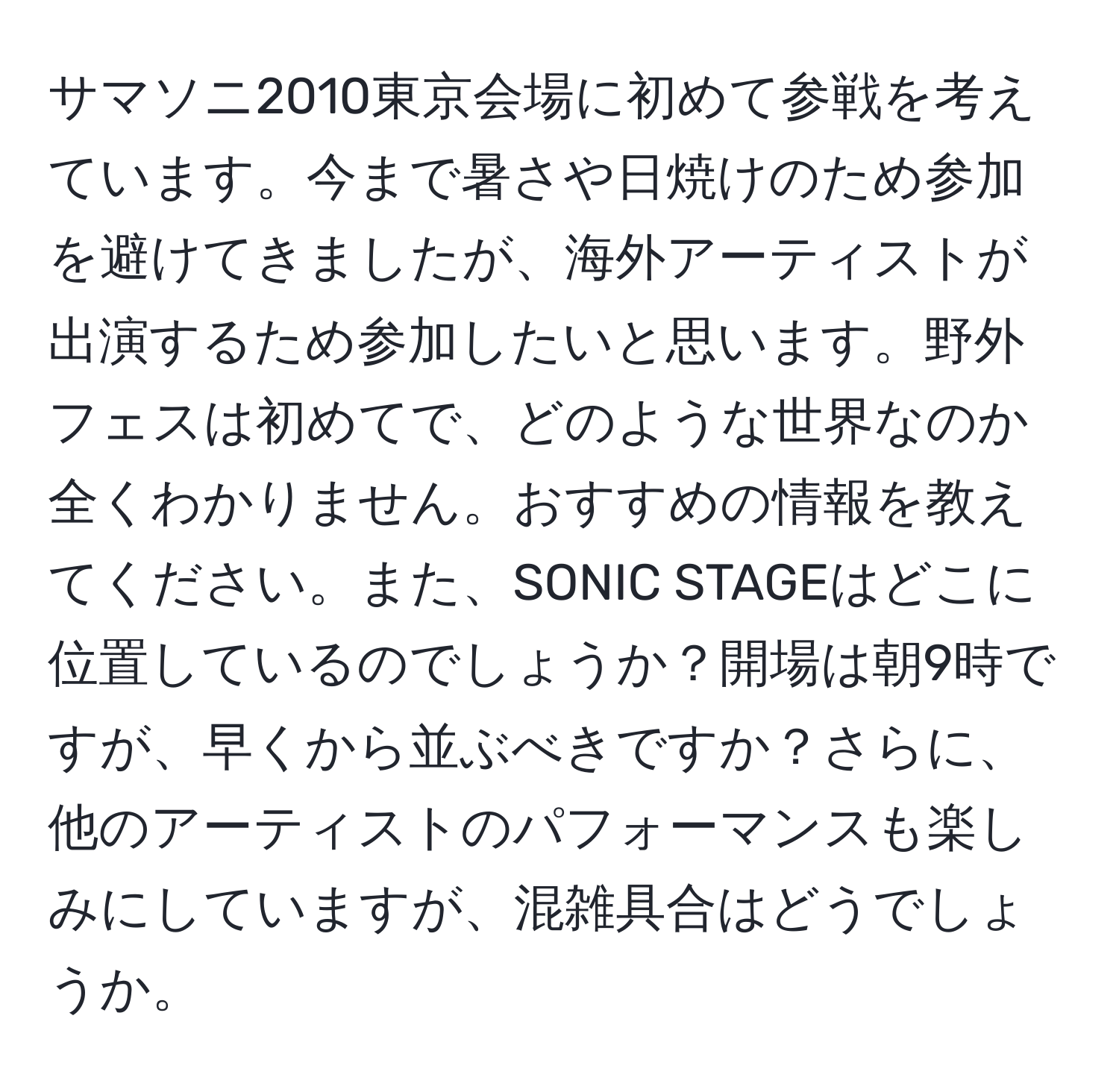 サマソニ2010東京会場に初めて参戦を考えています。今まで暑さや日焼けのため参加を避けてきましたが、海外アーティストが出演するため参加したいと思います。野外フェスは初めてで、どのような世界なのか全くわかりません。おすすめの情報を教えてください。また、SONIC STAGEはどこに位置しているのでしょうか？開場は朝9時ですが、早くから並ぶべきですか？さらに、他のアーティストのパフォーマンスも楽しみにしていますが、混雑具合はどうでしょうか。