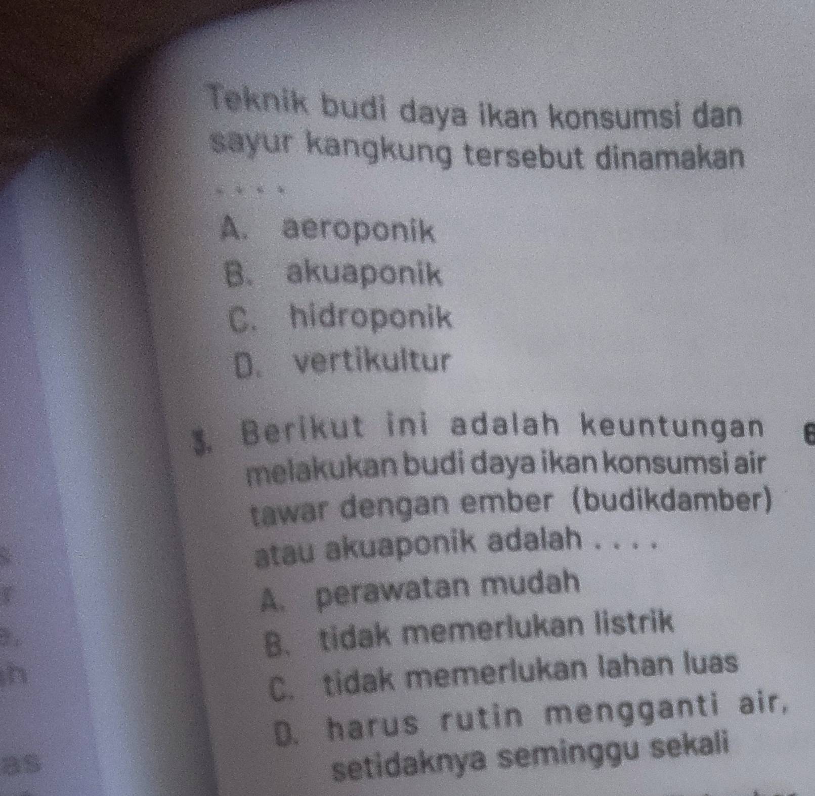 Teknik budi daya ikan konsumsi dan
sayur kangkung tersebut dinamakan
A. aeroponik
B. akuaponik
C. hidroponik
D. vertikultur
3. Berikut ini adalah keuntungan $
melakukan budi daya ikan konsumsi air
tawar dengan ember (budikdamber)
atau akuaponik adalah . . . .
a
A. perawatan mudah
Yo
B. tidak memerlukan listrik
C. tidak memerlukan lahan luas
D. harus rutin mengganti air,
as
setidaknya seminggu sekali