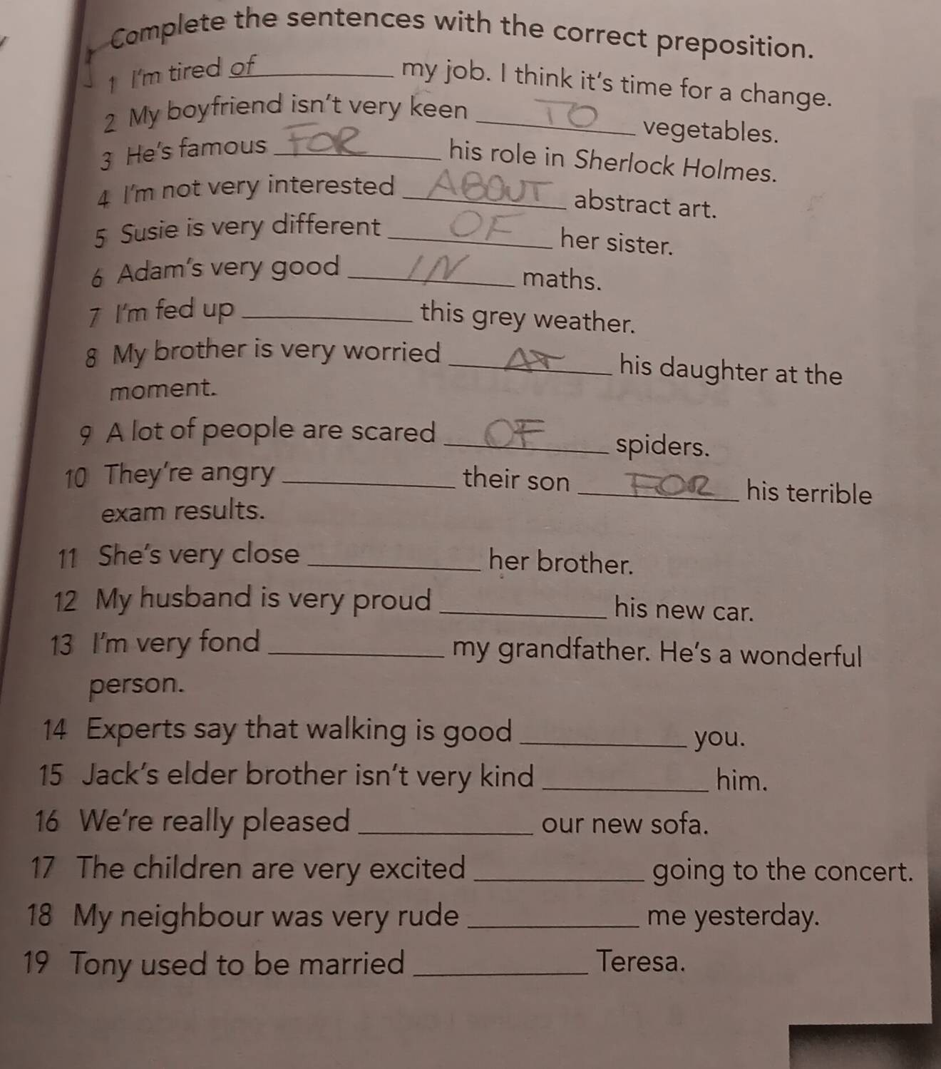 Complete the sentences with the correct preposition. 
1 I'm tired of 
my job. I think it's time for a change. 
My boyfriend isn't very keen_ 
vegetables. 
3 He's famous_ 
his role in Sherlock Holmes. 
4 I'm not very interested_ 
abstract art. 
5 Susie is very different_ 
her sister. 
6 Adam's very good_ 
maths. 
7 I'm fed up_ 
this grey weather. 
8 My brother is very worried_ 
his daughter at the 
moment. 
9 A lot of people are scared _spiders. 
10 They're angry _their son _his terrible 
exam results. 
11 She’s very close_ 
her brother. 
12 My husband is very proud_ 
his new car. 
13 I'm very fond _my grandfather. He’s a wonderful 
person. 
14 Experts say that walking is good_ 
you. 
15 Jack's elder brother isn’t very kind _him. 
16 We're really pleased _our new sofa. 
17 The children are very excited _going to the concert. 
18 My neighbour was very rude _me yesterday. 
19 Tony used to be married _Teresa.