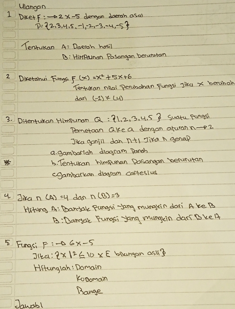 ulangan
1 Die+f: to 2x-5 dengan doerah asal
p= 2,3,4,5,-1,-2,-3,-4,-5
Tentukan A: Daeroh hosil
B: HiMPunan Pasangan berurutan
2 Diketahui Fungsh F(x)=x^2+5x+6
Tentukan nila Perubahan Fungsi Jikd x berubal
dan (-1)k(4)
3. Ditentukan Himpunan Q: 1,2,3,4,5 Suatu pungsi
Pemetoan ake a dengan aturann -2
Jica ganjil dan n+1 Jika n genap
a. gambariah diagram pangh
b. Tentukan himpuman posangan verurutan
cgambarkan diagram cartesius
u Jika n(4)=4 dan n(B)=3
Hitung A: Bantak Pungsi yang mungkin dari A ke B
B:Danyak Fungsi yang mungein dari Bke A
5 Fungsi F:to 6x-5
Jika:  x|2≤ 10* E bllungan asl?
Hiunglah: Domain
Kobomain
Bange
Jawab!