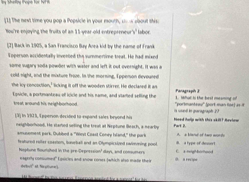 by Shelby Pope for NPR
[1] The next time you pop a Popsicle in your mouth, unk about this
You're enjoying the fruits of an 11 -year-old entrepreneur's' labor.
[2] Back in 1905, a San Francisco Bay Area kid by the name of Frank
Epperson accidentally invented the summertime treat. He had mixed
some sugary soda powder with water and left it out overnight. It was a
cold night, and the mixture froze. In the morning, Epperson devoured
the icy concoction,' licking it off the wooden stirrer. He declared it an
Paragraph 2
Epsicle, a portmanteau of icicle and his name, and started selling the 1. What is the best meaning of
treat around his neighborhood. ''portmanteau'' (port-man-toe) as it
is used in paragraph 27
[3] In 1923, Epperson decided to expand sales beyond his Need help with this skill? Review
neighborhood. He started selling the treat at Neptune Beach, a nearby Part 2.
amusement park. Dubbed a "West Coast Coney Island," the park A. a blend of two words
featured roller coasters, baseball and an Olympicsized swimming pool. B. a type of dessert
Neptune flourished in the pre-Depression' days, and consumers C. a neighborhood
eagerly consumed* Epsicles and snow cones (which also made their D. a recipe
debut" at Neptune).
A Buoved" by this ied for a natent' for his