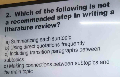 Which of the following is not
a recommended step in writing a
literature review?
a) Summarizing each subtopic
b) Using direct quotations frequently
c) Including transition paragraphs between
subtopics
d) Making connections between subtopics and
the main topic