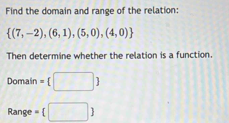 Find the domain and range of the relation:
 (7,-2),(6,1),(5,0),(4,0)
Then determine whether the relation is a function. 
Domain = □ 
Range = □ 