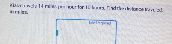 Kiara travels 14 miles per hour for 10 hours. Find the distance traveled, 
in miles. 
label required