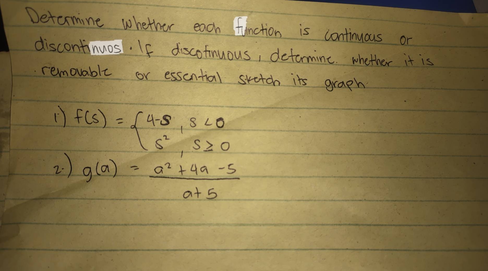 Determine whether each function is continuous or 
discontinuos. If discofinuous, deformine. whether it is 
removable or essential skatch its graph
f(s)=beginarrayl 4-s,s<0 s^2,s≥ 0endarray.
2 )
g(a)= (a^2+4a-5)/a+5 