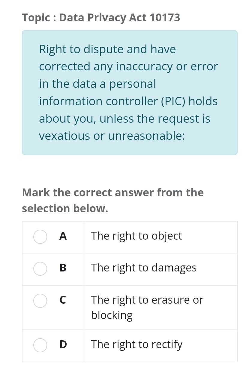 Topic : Data Privacy Act 10173 
Right to dispute and have 
corrected any inaccuracy or error 
in the data a personal 
information controller (PIC) holds 
about you, unless the request is 
vexatious or unreasonable: 
Mark the correct answer from the 
selection below.