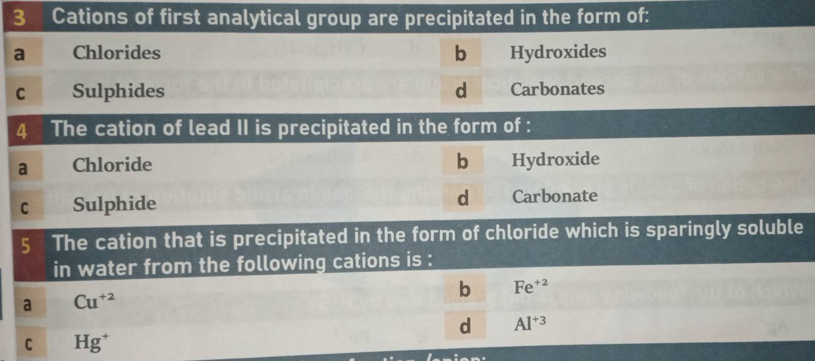 Cations of first analytical group are precipitated in the form of:
a Chlorides b Hydroxides
C Sulphides d Carbonates
4 The cation of lead II is precipitated in the form of :
a Chloride b Hydroxide
d
C Sulphide Carbonate
5 The cation that is precipitated in the form of chloride which is sparingly soluble
in water from the following cations is :
b Fe^(+2)
a Cu^(+2)
d Al^(+3)
C Hg^+