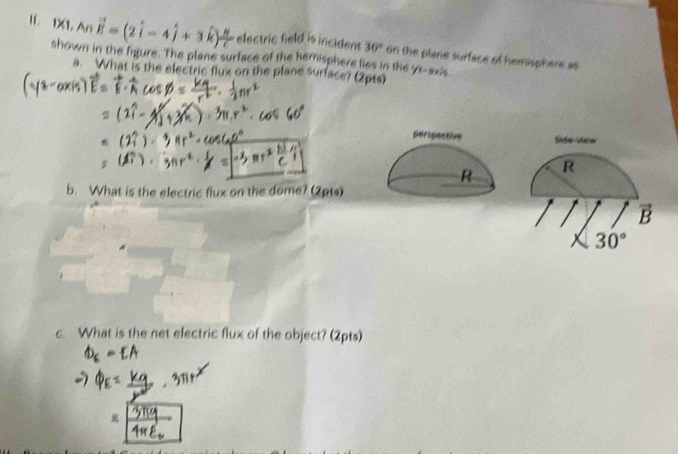 1X1, An vector E=(2hat i-4hat j+3hat k) n/c  electric field is incident 30°
shown in the figure. The plane surface of the hernisphere lies in the yz -axis on the plane surface of hemisphere as 
a. What is the electric flux on the plane surface? (2pts) 
perspective Side view 
R R 
b. What is the electric flux on the dome? (2pts) 
B
30°
c. What is the net electric flux of the object? (2pts)