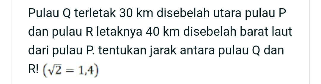 Pulau Q terletak 30 km disebelah utara pulau P
dan pulau R letaknya 40 km disebelah barat laut 
dari pulau P. tentukan jarak antara pulau Q dan
R! (sqrt(2)=1,4)