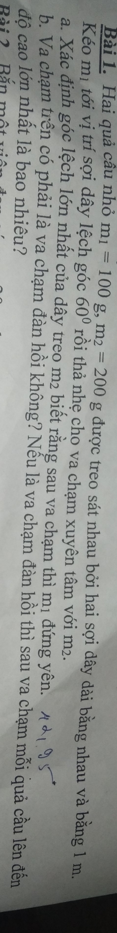 Hai quả câu nhỏ m_1=100g, m_2=200g được treo sát nhau bởi hai sợi dây dài bằng nhau và bằng 1 m. 
Kéo mị tới vị trí sợi dây lệch góc 60° rồi thả nhẹ cho va chạm xuyên tâm với m². 
a. Xác định góc lệch lớn nhất của dây treo m2 biết rằng sau va chạm thì mị đứng yên. 
b. Va chạm trện có phải là va chạm đàn hồi không? Nếu là va chạm đàn hồi thì sau va chạm mỗi quả cầu lên đến 
độ cao lớn nhất là bao nhiêu? 
Bài 2 Băn một