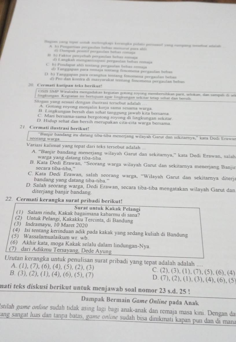 Bapian yang tepai untuk melengkapi kerangka pidato percuasif yang rumpang temebut sdaiali
A. b) Pengertian pergaulan bebas memirut para ahli
d) Dampak positif pergudan bebas cemaja
B h) Faktor penyebab pergaulan bebas remaja
d) Langkah mengantisipasi pergaulan bebas remaja
C b) Pendapat ahli tentang pergaulan behas remaja
d) Tanggapan para remaja tentang fenomena pergailan bebas
D. b) Tanggapan para orangtua tentang fenomena pergaulan bebas
d) Pro dan kontra di masyarakat tentang fenomena pergaulan bebas
20. Cermati kutipan teks berikut!
OSIS SMP Wiralodra mengadakan kegiatan gotong royong membersihkan parit, sešokan, dan sampal di sei
lingkungan. Kegiatan ini bertujuan agar lingkungan sekitar tetap sehat dan bersil.
Slogan yang sesuai dengan ilustrasi tersebut adalah …
A. Gotong royong menjalin kerja sama sesama warga.
B Lingkungan bersih dan sehat tanggung jawab kita bersama.
C. Mari bersama-sama bergotong royong di lingkungan sekitar.
D. Hidup schat dan bersih merupakan cita-cita warga bersama.
21 Cermati ilustrasi berikut!
'Banjir bandang itu datang tiba-tiba menerjang wilayah Garut dan sekitarnya,'' kata Dedi Erawan
seorang warga.
Variasi kalimat yang tepat dari teks tersebut adalah ...
A. “Banjir bandang menerjang wilayah Garut dan sekitarnya,” kata Dedi Erawan, salah
warga yang datang tiba-tiba.
B. Kata Dedi Erawan, “Seorang warga wilayah Garut dan sekitarnya menerjang Banjir
secara tiba-tiba,”
C. Kata Dedi Erawan, salah seorang warga, “Wilayah Garut dan sekitarnya diterja
bandang yang datang tiba-tiba.”
D. Salah seorang warga, Dedi Erawan, secara tiba-tiba mengatakan wilayah Garut dan
diterjang banjir bandang
22. Cermati kerangka surat pribadi berikut!
Surat untuk Kakak Pelangi
(1) Salam rindu, Kakak bagaimana kabarmu di sana?
(2) Untuk Pelangi, Kakakku Tercinta, di Bandung
(3) Indramayu, 10 Maret 2020
(4) Isi tentang kerinduan adik pada kakak yang sedang kuliah di Bandung
(5) Wassalamualaikum wr. wb.
(6) Akhir kata, moga Kakak selalu dalam lindungan-Nya.
(7) dari Adikmu Tersayang, Dede Ayung
Urutan kerangka untuk penulisan surat pribadi yang tepat adalah adalah ....
A. (1), (7), (6), (4), (5), (2), (3) C. (2), (3), (1), (7), (5), (6), (4)
B. (3), (2), (1), (4), (6), (5), (7) D. (7), (2), (1), (3), (4), (6), (5)
mati teks diskusi berikut untuk menjawab soal nomor 23 s.d. 25 !
Dampak Bermain Game Online pada Anak
Istilah game online sudah tidak asing lagi bagi anak-anak dan remaja masa kini. Dengan da
wang sangat luas dan tanpa batas, game online sudah bisa dinikmati kapan pun dan di mana