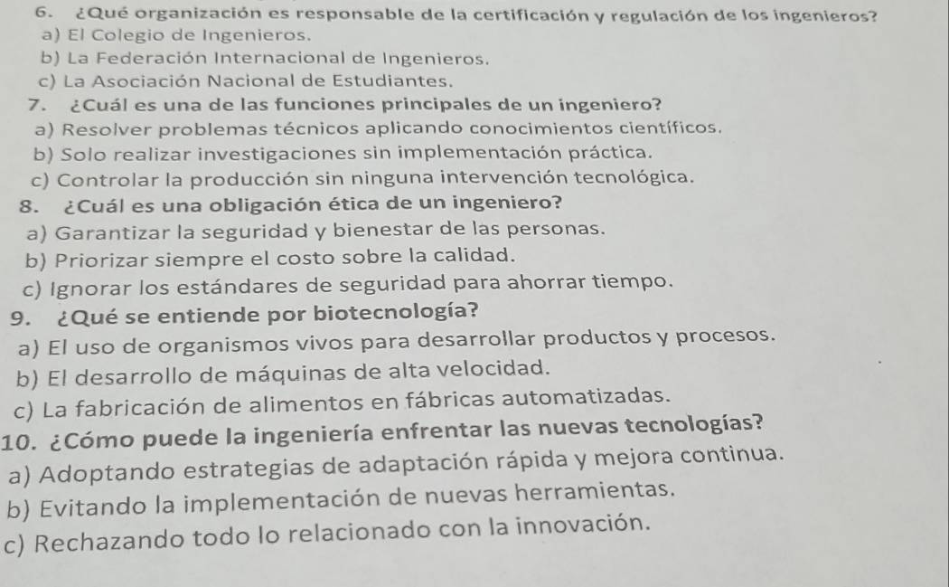 ¿Qué organización es responsable de la certificación y regulación de los ingenieros?
a) El Colegio de Ingenieros.
b) La Federación Internacional de Ingenieros.
c) La Asociación Nacional de Estudiantes.
7. ¿Cuál es una de las funciones principales de un ingeniero?
a) Resolver problemas técnicos aplicando conocimientos científicos.
b) Solo realizar investigaciones sin implementación práctica.
c) Controlar la producción sin ninguna intervención tecnológica.
8. ¿Cuál es una obligación ética de un ingeniero?
a) Garantizar la seguridad y bienestar de las personas.
b) Priorizar siempre el costo sobre la calidad.
c) Ignorar los estándares de seguridad para ahorrar tiempo.
9. ¿Qué se entiende por biotecnología?
a) El uso de organismos vivos para desarrollar productos y procesos.
b) El desarrollo de máquinas de alta velocidad.
c) La fabricación de alimentos en fábricas automatizadas.
10. ¿Cómo puede la ingeniería enfrentar las nuevas tecnologías?
a) Adoptando estrategias de adaptación rápida y mejora continua.
b) Evitando la implementación de nuevas herramientas.
c) Rechazando todo lo relacionado con la innovación.