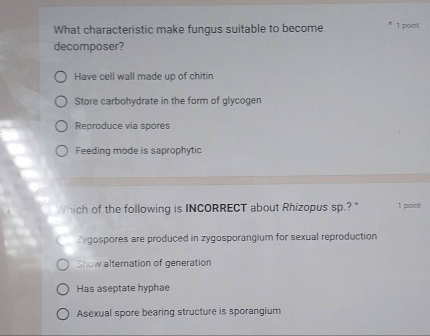 What characteristic make fungus suitable to become 1 point
decomposer?
Have cell wall made up of chitin
Store carbohydrate in the form of glycogen
Reproduce via spores
Feeding mode is saprophytic
Which of the following is INCORRECT about Rhizopus sp.? * 1 point
Zygospores are produced in zygosporangium for sexual reproduction
Show alternation of generation
Has aseptate hyphae
Asexual spore bearing structure is sporangium