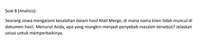 Soal 8 (Analisis): 
Seorang siswa mengalami kesalahan dalam hasil Mail Merge, di mana nama klien tidak muncul di 
dokumen hasil. Menurut Anda, apa yang mungkin menjadi penyebab masalah tersebut? Jelaskan 
solusi untuk memperbaikinya.