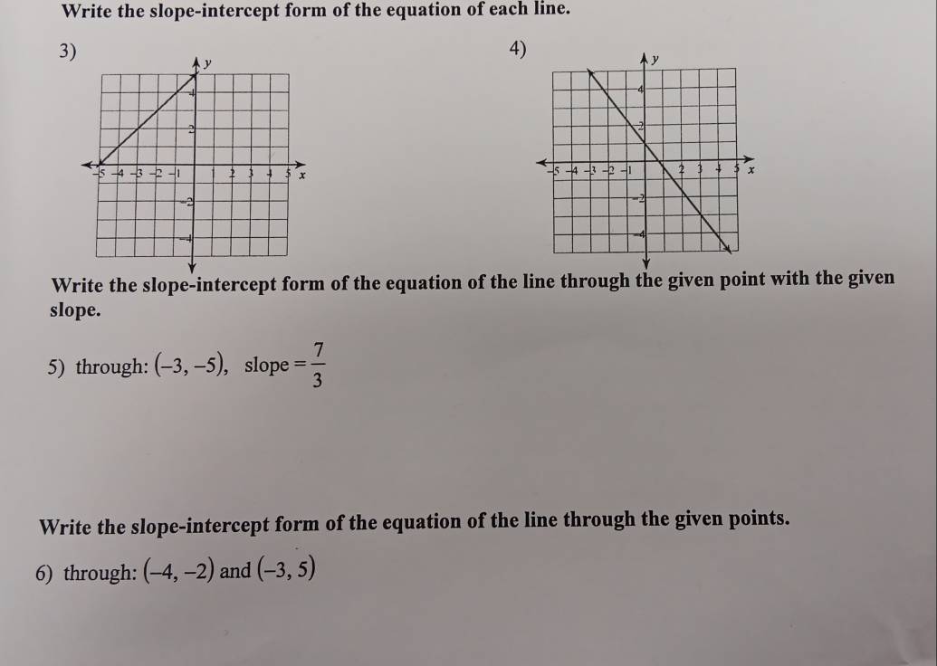 Write the slope-intercept form of the equation of each line. 
3 
4) 
Write the slope-intercept form of the equation of the line through the given point with the given 
slope. 
5) through: (-3,-5) , slope = 7/3 
Write the slope-intercept form of the equation of the line through the given points. 
6) through: (-4,-2) and (-3,5)