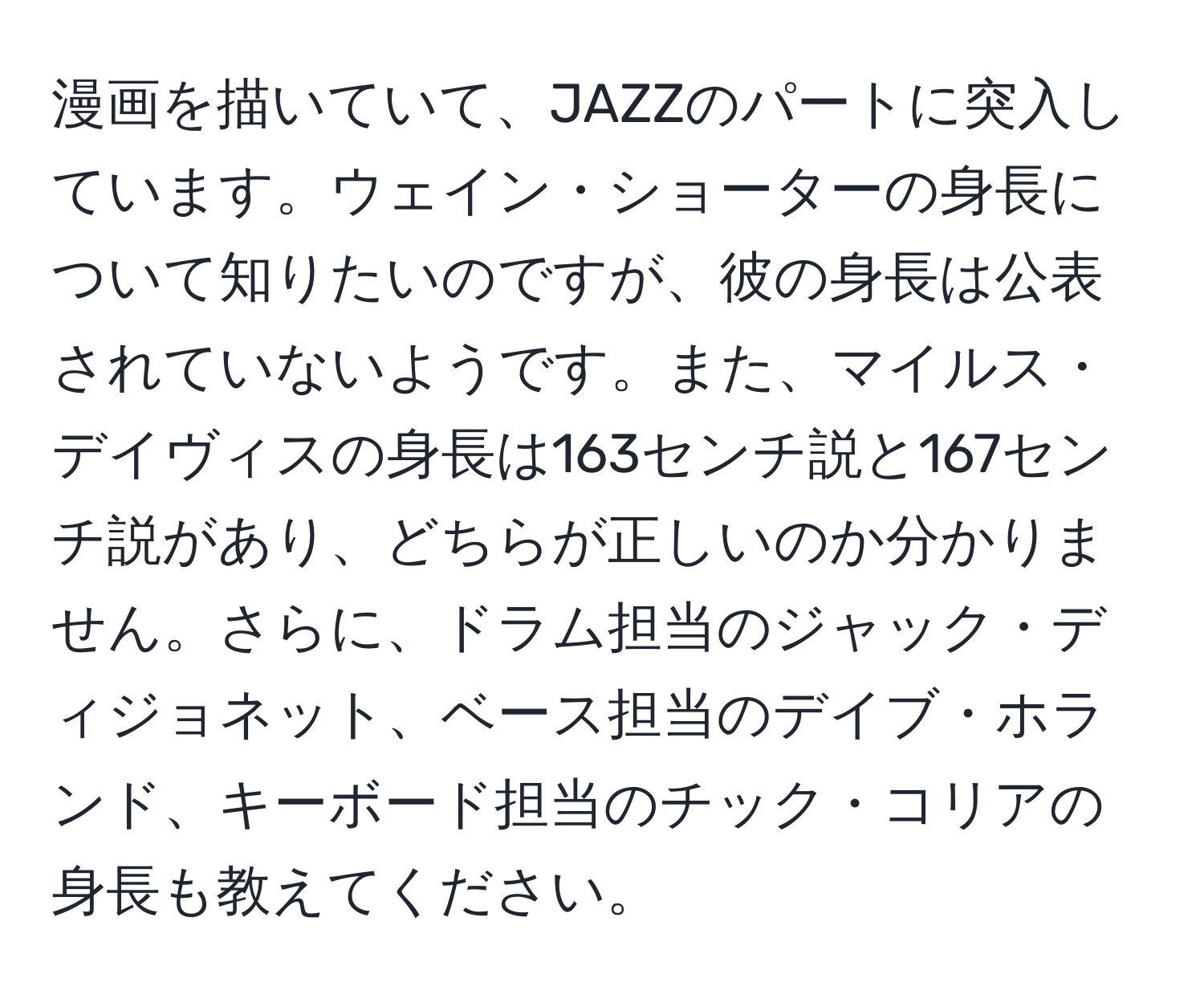 漫画を描いていて、JAZZのパートに突入しています。ウェイン・ショーターの身長について知りたいのですが、彼の身長は公表されていないようです。また、マイルス・デイヴィスの身長は163センチ説と167センチ説があり、どちらが正しいのか分かりません。さらに、ドラム担当のジャック・ディジョネット、ベース担当のデイブ・ホランド、キーボード担当のチック・コリアの身長も教えてください。