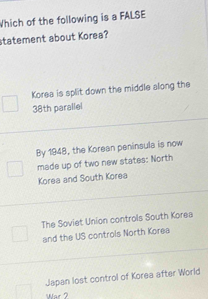 Which of the following is a FALSE
statement about Korea?
Korea is split down the middle along the
38th parallel
By 1948, the Korean peninsula is now
made up of two new states: North
Korea and South Korea
The Soviet Union controls South Korea
and the US controls North Korea
Japan lost control of Korea after World
War 2