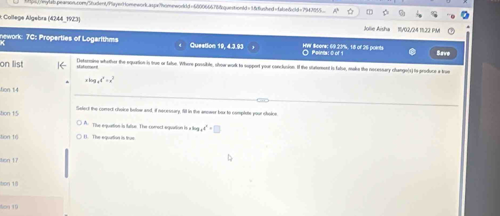 https//mylab.pearson.com/Student/PlayerHomework.aspx?homeworkld=680066678&questionld=1&flushed=false&cld=7947055...
: College Algebra (4244_1923) Jolie Aisha 11/02/24 11:22 PM
nework: 7C: Properties of Logarithms Question 19, 4.3.93 HW Score: 69.23%, 18 of 26 points Save
a
Points: 0 of 1
on list statement
Determine whether the equation is true or false. Where possible, show work to support your conclusion. If the statement is false, make the necessary change(s) to produce a true
xlog _44^x=x^2
tion 14
Select the correct choice below and, if necessary, fill in the answer box to complete your choice.
tion 15
A The equation is false. The correct equation is x log 4^x=□
tion 16 B. The equation is true
tion 17
tion 18
tion 19