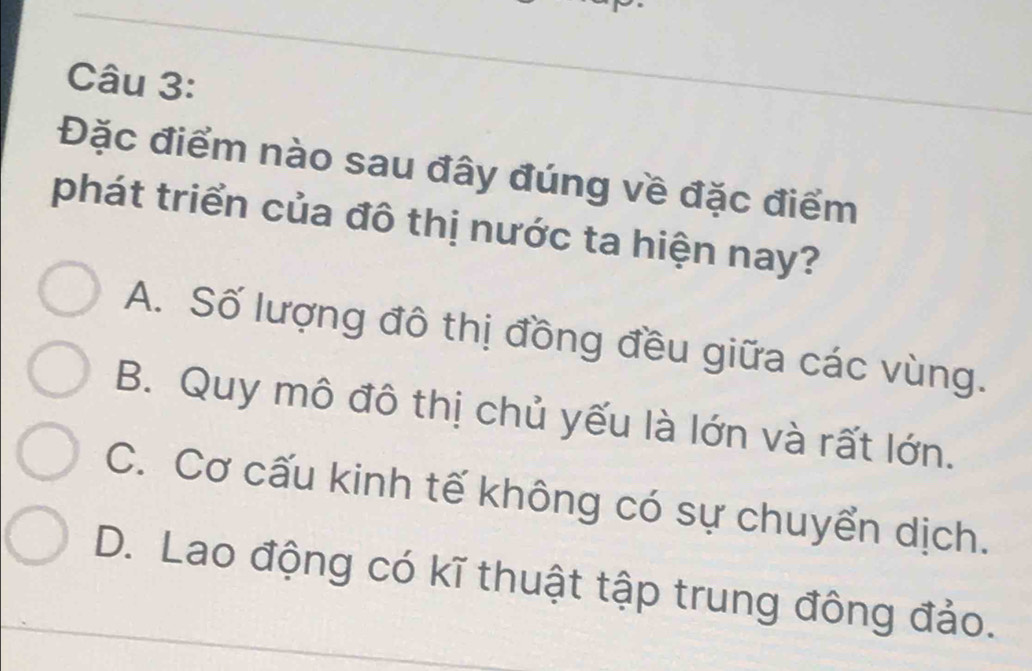 Đặc điểm nào sau đây đúng về đặc điểm
phát triển của đô thị nước ta hiện nay?
A. Số lượng đô thị đồng đều giữa các vùng.
B. Quy mô đô thị chủ yếu là lớn và rất lớn.
C. Cơ cấu kinh tế không có sự chuyển dịch.
D. Lao động có kĩ thuật tập trung đông đảo.