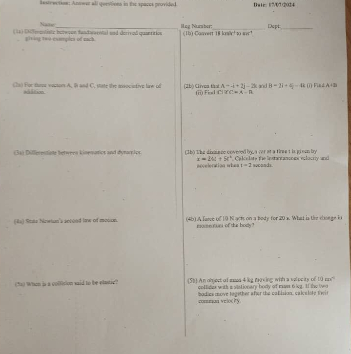 Instruction: Answer all questions in the spaces provided. Date: 17/07/2024 
Name: Reg Number: 
(41) Differentiste between fundamental and derived quantitios (1b) Convert_ 18kmh^(-1) to ms^(-1) Dept:_ 
, giving two examples of each. 
(2a) For three vectors A, B and C, state the associative law of (2b) Given that A=-i+2j-2k and B=2i+4j-4k (i) Find A+B
sdfition (ii) Find | C| if C=A-B. 
(3a) Differentiate between kinematics and dynamics. (3b) The distance covered by a car at a time t is given by
x=24t+5t^4. Calculate the instantancous velocity and 
acceleration when t=2 seconds. 
(4a) Stae Newton's second law of motion. (4b) A force of 10 N acts on a body for 20 s. What is the change in 
momentum of the body? 
(5a) When is a collision said to be elastic? (5b) An object of mass 4 kg moving with a velocity of 10ms^(-1)
collides with a stationary body of mass 6 kg. If the two 
bodies move together after the collision, calculate their 
common velocity.