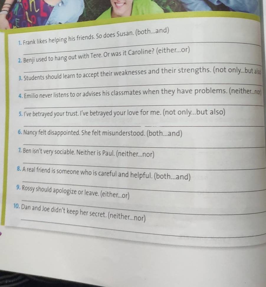 Frank likes helping his friends. So does Susan. 
_ 
2. Benji used to hang out with Tere. Or was it Caroline? (either...or) 
_ 
3. Students should learn to accept their weaknesses and their strengths. (not only...but also 
4. Emilio never listens to or advises his classmates when they have problems. (neither...no 
_ 
5. I’ve betrayed your trust. I’ve betrayed your love for me. (not only...but also) 
__ 
6. Nancy felt disappointed. She felt misunderstood. (both...and) 
_ 
7. Ben isn’t very sociable. Neither is Paul. (neither...nor) 
_ 
_ 
8. A real friend is someone who is careful and helpful. (both...and) 
_ 
9. Rossy should apologize or leave. (either...or) 
_ 
10. Dan and Joe didn’t keep her secret. (neither...nor) 
_
