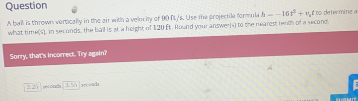 ball is thrown vertically in the air with a velocity of 90 ft/s. Use the projectile formula h=-16t^2+v_ot to determine a
what time(s), in seconds, the ball is at a height of 120 ft. Round your answer(s) to the nearest tenth of a second.
Sorry, that's incorrect. Try again?
2.25 seconds. 3.55 seconds
CLIRMIT