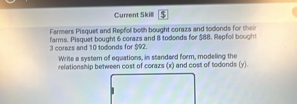 Current Skill $ 
Farmers Pisquet and Repfol both bought corazs and todonds for their 
farms. Pisquet bought 6 corazs and 8 todonds for $88. Repfol bought
3 corazs and 10 todonds for $92. 
Write a system of equations, in standard form, modeling the 
relationship between cost of corazs (x) and cost of todonds (y).