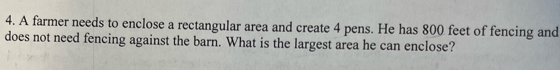 A farmer needs to enclose a rectangular area and create 4 pens. He has 800 feet of fencing and 
does not need fencing against the barn. What is the largest area he can enclose?