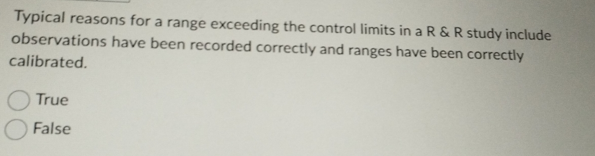 Typical reasons for a range exceeding the control limits in a R & R study include
observations have been recorded correctly and ranges have been correctly
calibrated.
True
False