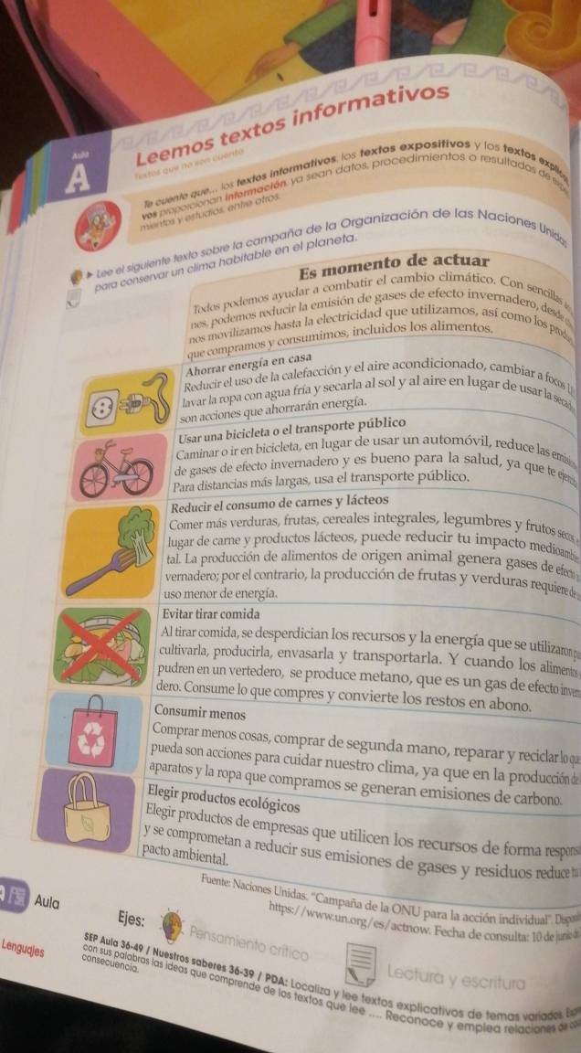 a Tostos qu  no e Leemos textos informativos
Aulo
fe cuente que... los textos informativos, los textos expositivos y los textos explia
vos proporcionan infermación, ya sean datos, procedimientos o resultados de eip
mientos y estudios, entre otros.
* Lee el siguiente texto sobre la campaña de la Organización de las Naciones Unidy
para conservar un clima habitable en el planeta.
Es momento de actuar
Todos podemos ayudar a combatir el cambio climático. Con sencillas 
nes, podemos reducir la emisión de gases de efecto invernadero, dese
nos movilizamos hasta la electricidad que utilizamos, así como los prod
que compramos y consumimos, incluidos los alimentos.
Ahorrar energía en casa
Reducir el uso de la calefacción y el aire acondicionado, cambiar a fs 
lavar la ropa con agua fría y secarla al sol y al aire en lugar de usar la sea
son acciones que ahorrarán energía.
Usar una bicicleta o el transporte público
Caminar o ir en bicicleta, en lugar de usar un automóvil, reduce las emisó
de gases de efecto invernadero y es bueno para la salud, ya que te ejer
Para distancias más largas, usa el transporte público.
Reducir el consumo de carnes y lácteos
Comer más verduras, frutas, cereales integrales, legumbres y frutos seo 
lugar de carne y productos lácteos, puede reducir tu impacto medioamb
tal. La producción de alimentos de origen animal genera gases de fe
vernadero; por el contrario, la producción de frutas y verduras requiere de
uso menor de energía.
Evitar tirar comida
Al tirar comida, se desperdician los recursos y la energía que se utilizano 
cultivarla, producirla, envasarla y transportarla. Y cuando los alimento
pudren en un vertedero, se produce metano, que es un gas de efecto inver
dero. Consume lo que compres y convierte los restos en abono.
Consumir menos
Comprar menos cosas, comprar de segunda maño, reparar y reciclar lo qa
pueda son acciones para cuidar nuestro clima, ya que en la producción d
aparatos y la ropa que compramos se generan emisiones de carbono.
Elegir productos ecológicos
Elegir productos de empresas que utilicen los recursos de forma respors
y se comprometan a reducir sus emisiones de gases y residuos reduce ''
pacto ambiental.
Fuente: Naciones Unidas. ''Campaña de la ONU para la acción individual'' Desp
Aula
https://www.un.org/es/actnow. Fecha de consulta: 10 de june 
Ejes: Pensamiento crítico
Lectura y escritura
SEP Aula 36-49 / Nuestros saberes 36-39 / PDA: Localiza y lee textos explicativos de temas varíados Es
Lenguajes consecuencia. con sus palabras las ideas que comprende de los textos que lee .... Reconoce y emplea relaciones e