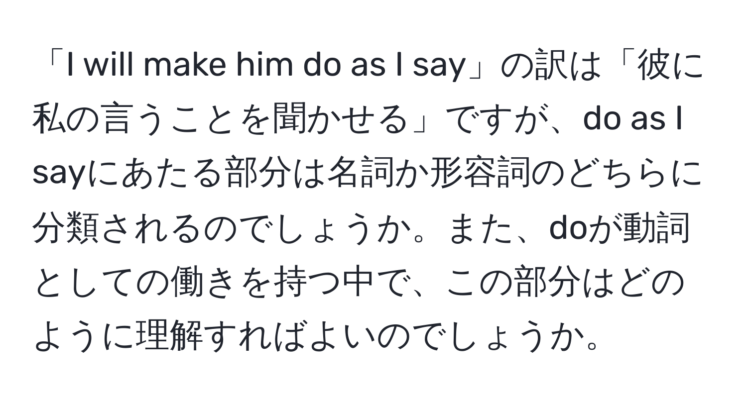 「I will make him do as I say」の訳は「彼に私の言うことを聞かせる」ですが、do as I sayにあたる部分は名詞か形容詞のどちらに分類されるのでしょうか。また、doが動詞としての働きを持つ中で、この部分はどのように理解すればよいのでしょうか。