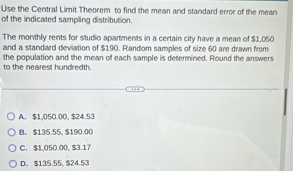 Use the Central Limit Theorem to find the mean and standard error of the mean
of the indicated sampling distribution.
The monthly rents for studio apartments in a certain city have a mean of $1,050
and a standard deviation of $190. Random samples of size 60 are drawn from
the population and the mean of each sample is determined. Round the answers
to the nearest hundredth.
A. $1,050.00, $24.53
B. $135.55, $190.00
C. $1,050.00, $3.17
D. $135.55, $24.53