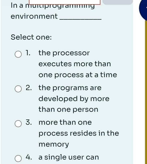 In a muitprogramming
environment_
Select one:
1. the processor
executes more than
one process at a time
2. the programs are
developed by more
than one person
3. more than one
process resides in the
memory
4. a single user can