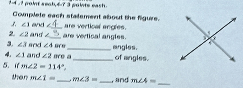 1-4 ,1 point each. 4=7 3 points each. 
Complete each statement about the figure.
∠ 1 and _are vertical angles. 
2. ∠ 2 and ∠_ are vertical angles. 
3. ∠ 3 and ∠ 4 are_ angles. 
4. ∠ 1 and ∠ 2 are a_ of angles. 
5.If m∠ 2=114°, 
then m∠ 1= _ m∠ 3= _, and m∠ 4= _