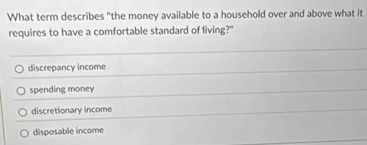 What term describes "the money available to a household over and above what it
requires to have a comfortable standard of living?"
discrepancy income
spending money
discretionary income
disposable income