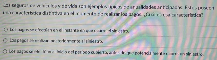 Los seguros de vehículos y de vida son ejemplos típicos de anualidades anticipadas. Estos poseen
una característica distintiva en el momento de realizar los pagos. ¿Cuál es esa característica?
Los pagos se efectúan en el instante en que ocurre el siniestro.
Los pagos se realizan posteriormente al siniestro.
Los pagos se efectúan al inicio del período cubierto, antes de que potencialmente ocurra un siniestro.