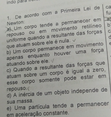 indo para in
fu
1. De acordo com a Primeira Lei de ca
Newton:
a) Um corpo tende a permanecer em a)
repouso ou em movimento retilíneo b
uniforme quando a resultante das forças C
a
que atuam sobre ele é nula.
b) Um corpo permanece em movimento f
apenas enquanto houver uma força
atuando sobre ele.
c) Quando a resultante das forças que
atuam sobre um corpo é igual a zero,
esse corpo somente pode estar em
repouso.
d) A inércia de um objeto independe de
sua massa.
e) Uma partícula tende a permanecer
em aceleração constante.