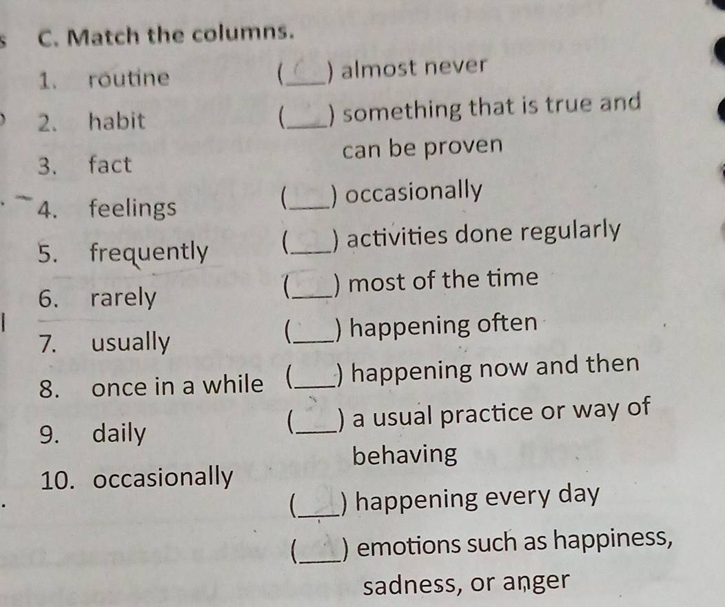 Match the columns. 
 
1. routine _) almost never 
2. habit _) something that is true and 
3. fact can be proven 
 
4. feelings _) occasionally 
5. frequently 
_ ) activities done regularly 
 
6. rarely _) most of the time 
 
7. usually _) happening often 
8. once in a while _ ) happening now and then 
9. daily _) a usual practice or way of 
 
behaving 
10. occasionally 
_ ) happening every day 
_) emotions such as happiness, 
sadness, or anger