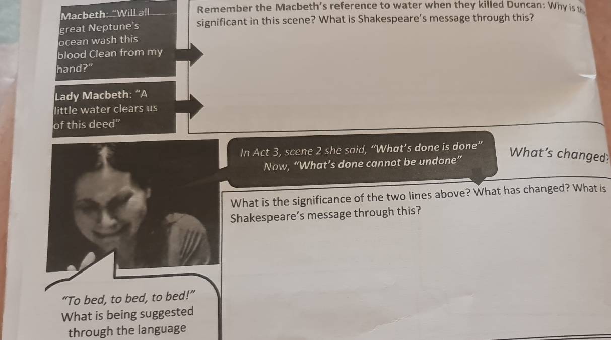 Macbeth: “Will all Remember the Macbeth’s reference to water when they killed Duncan: Why ist 
great Neptune's significant in this scene? What is Shakespeare’s message through this? 
ocean wash this 
blood Clean from my 
hand?” 
Lady Macbeth: “A 
little water clears us 
of this deed” 
In Act 3, scene 2 she said, “What’s done is done” 
Now, “What’s done cannot be undone” 
What’s changed? 
What is the significance of the two lines above? What has changed? What is 
Shakespeare’s message through this? 
“To bed, to bed, to bed!” 
What is being suggested 
through the language